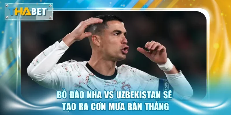 Bồ Đào Nha vs Uzbekistan sẽ tạo ra cơn mưa bàn thắng