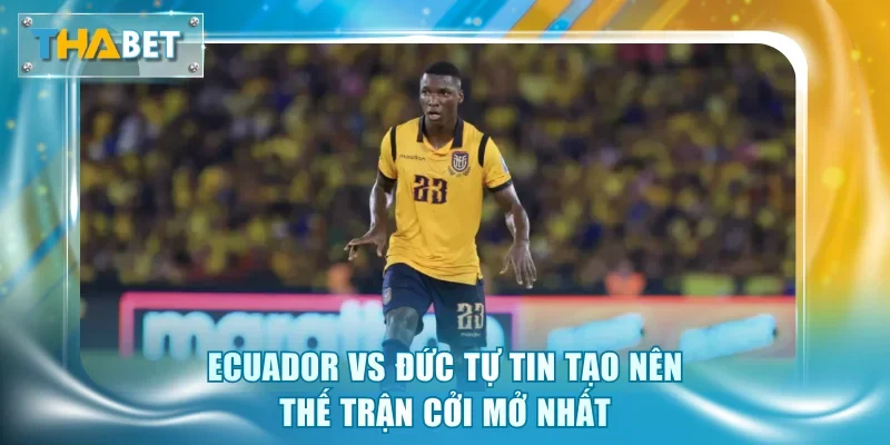 Ecuador vs Đức tự tin tạo nên thế trận cởi mở nhất
